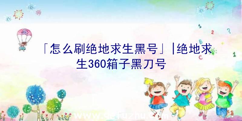 「怎么刷绝地求生黑号」|绝地求生360箱子黑刀号